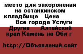 место для захоронения на останкинском клладбище › Цена ­ 1 000 000 - Все города Услуги » Другие   . Алтайский край,Камень-на-Оби г.